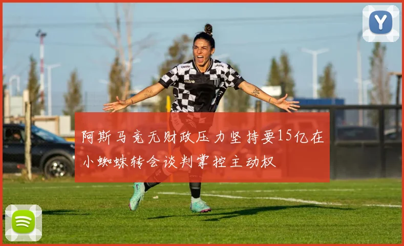 阿斯马竞无财政压力坚持要15亿在小蜘蛛转会谈判掌控主动权